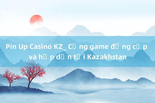 Pin Up Casino KZ_ Cổng game đẳng cấp và hấp dẫn tại Kazakhstan