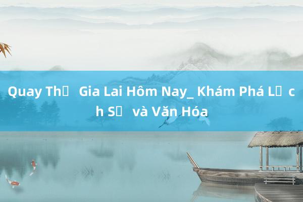 Quay Thử Gia Lai Hôm Nay_ Khám Phá Lịch Sử và Văn Hóa