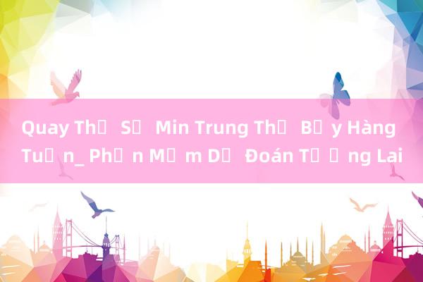 Quay Thử Số Min Trung Thứ Bảy Hàng Tuần_ Phần Mềm Dự Đoán Tương Lai