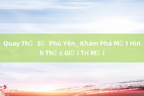 Quay Thử Số Phú Yên_ Khám Phá Một Hình Thức Giải Trí Mới