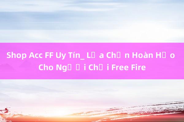 Shop Acc FF Uy Tín_ Lựa Chọn Hoàn Hảo Cho Người Chơi Free Fire