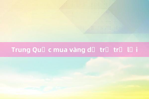 Trung Quốc mua vàng dự trữ trở lại