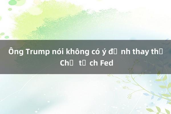 Ông Trump nói không có ý định thay thế Chủ tịch Fed