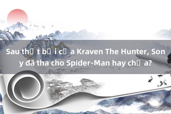 Sau thất bại của Kraven The Hunter， Sony đã tha cho Spider-Man hay chưa?