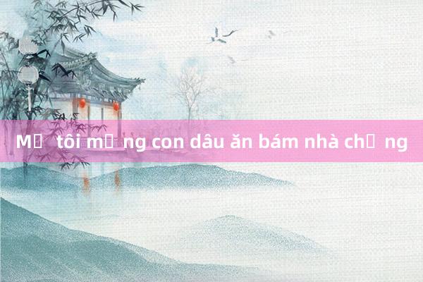 Mẹ tôi mắng con dâu ăn bám nhà chồng