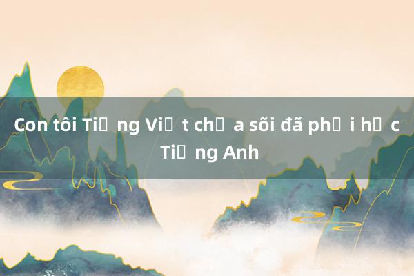 Con tôi Tiếng Việt chưa sõi đã phải học Tiếng Anh