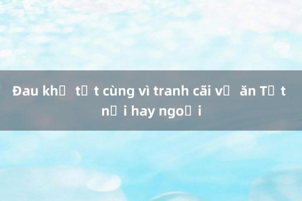 Đau khổ tột cùng vì tranh cãi về ăn Tết nội hay ngoại