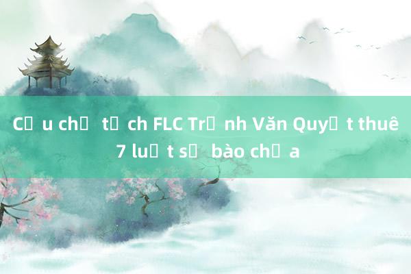 Cựu chủ tịch FLC Trịnh Văn Quyết thuê 7 luật sư bào chữa