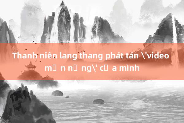 Thanh niên lang thang phát tán 'video mặn nồng' của mình