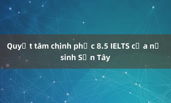 Quyết tâm chinh phục 8.5 IELTS của nữ sinh Sơn Tây