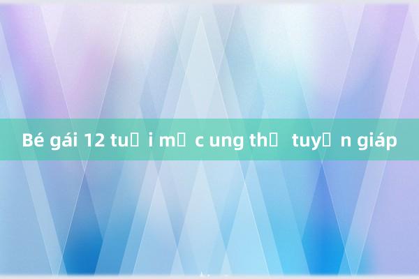 Bé gái 12 tuổi mắc ung thư tuyến giáp