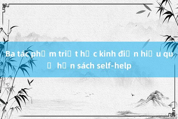 Ba tác phẩm triết học kinh điển hiệu quả hơn sách self-help