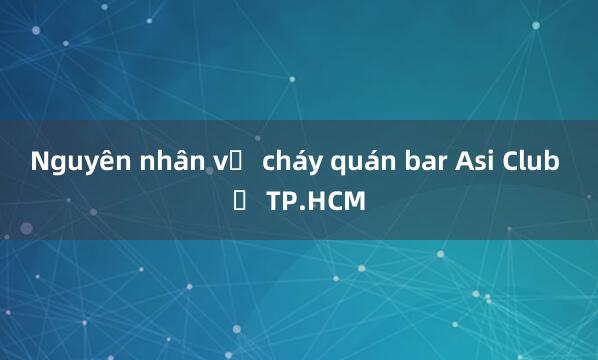 Nguyên nhân vụ cháy quán bar Asi Club ở TP.HCM