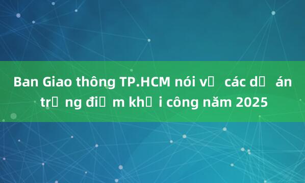 Ban Giao thông TP.HCM nói về các dự án trọng điểm khởi công năm 2025