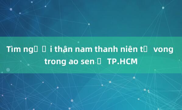 Tìm người thân nam thanh niên tử vong trong ao sen ở TP.HCM