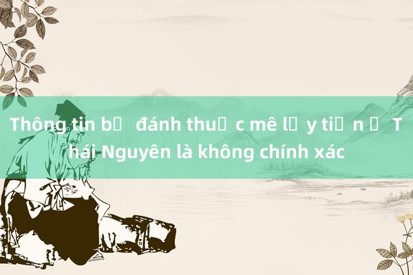 Thông tin bị đánh thuốc mê lấy tiền ở Thái Nguyên là không chính xác