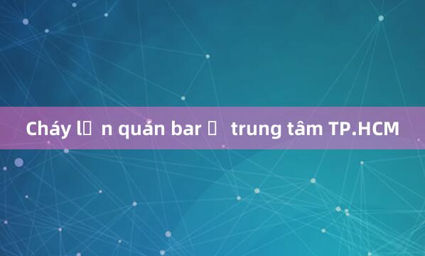 Cháy lớn quán bar ở trung tâm TP.HCM