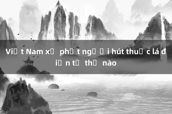 Việt Nam xử phạt người hút thuốc lá điện tử thế nào