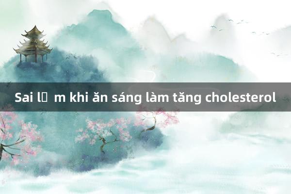 Sai lầm khi ăn sáng làm tăng cholesterol