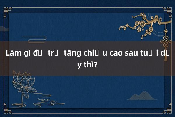 Làm gì để trẻ tăng chiều cao sau tuổi dậy thì?