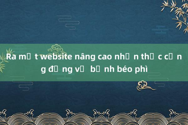 Ra mắt website nâng cao nhận thức cộng đồng về bệnh béo phì