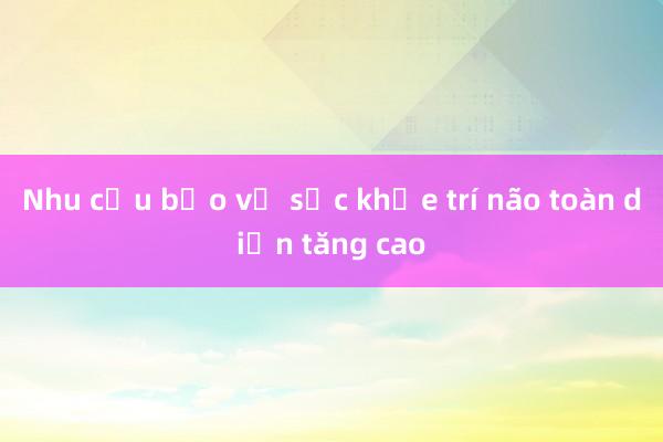 Nhu cầu bảo vệ sức khỏe trí não toàn diện tăng cao