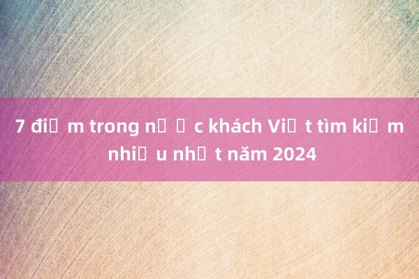 7 điểm trong nước khách Việt tìm kiếm nhiều nhất năm 2024