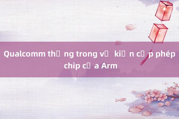 Qualcomm thắng trong vụ kiện cấp phép chip của Arm