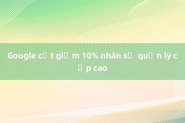 Google cắt giảm 10% nhân sự quản lý cấp cao