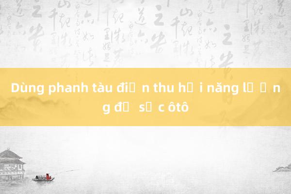 Dùng phanh tàu điện thu hồi năng lượng để sạc ôtô