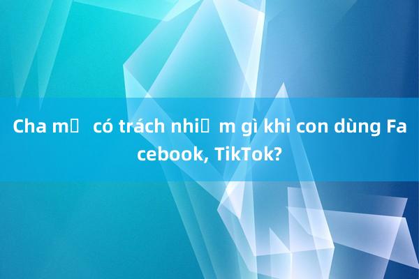 Cha mẹ có trách nhiệm gì khi con dùng Facebook， TikTok?