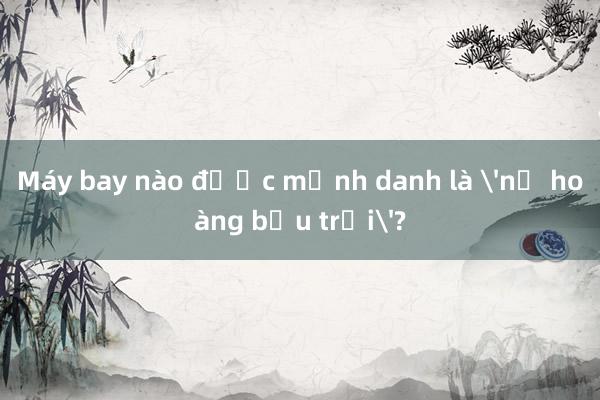 Máy bay nào được mệnh danh là 'nữ hoàng bầu trời'?