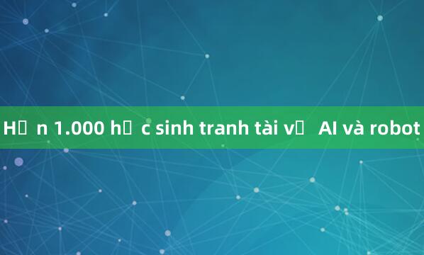 Hơn 1.000 học sinh tranh tài về AI và robot