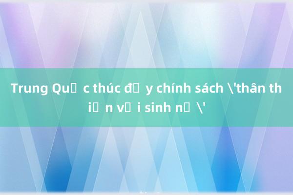 Trung Quốc thúc đẩy chính sách 'thân thiện với sinh nở'