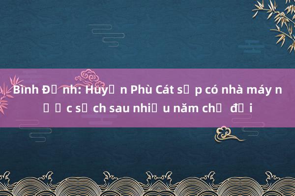 Bình Định: Huyện Phù Cát sắp có nhà máy nước sạch sau nhiều năm chờ đợi