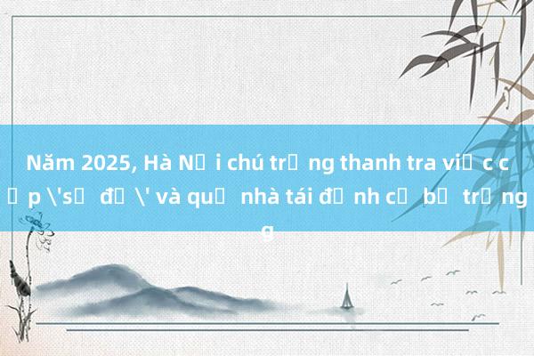 Năm 2025， Hà Nội chú trọng thanh tra việc cấp 'sổ đỏ' và quỹ nhà tái định cư bỏ trống