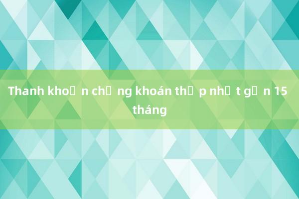 Thanh khoản chứng khoán thấp nhất gần 15 tháng