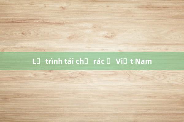 Lộ trình tái chế rác ở Việt Nam