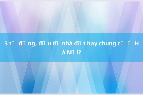 3 tỷ đồng, đầu tư nhà đất hay chung cư ở Hà Nội?