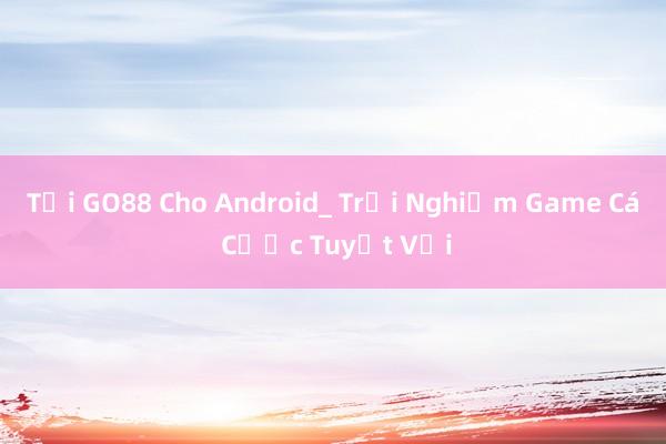 Tải GO88 Cho Android_ Trải Nghiệm Game Cá Cược Tuyệt Vời